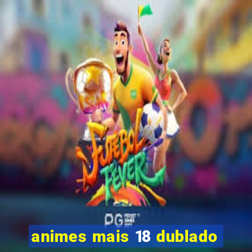 animes mais 18 dublado